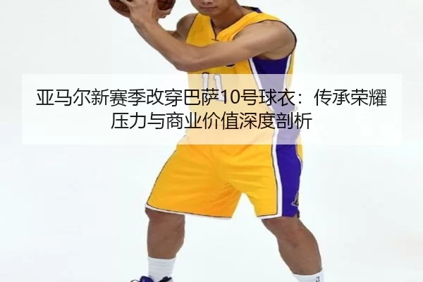 亚马尔新赛季改穿巴萨10号球衣：传承荣耀压力与商业价值深度剖析