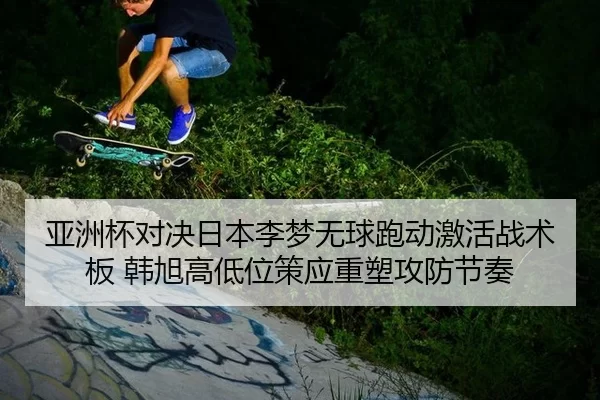 亚洲杯对决日本李梦无球跑动激活战术板 韩旭高低位策应重塑攻防节奏