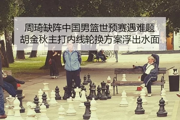 周琦缺阵中国男篮世预赛遇难题 胡金秋主打内线轮换方案浮出水面